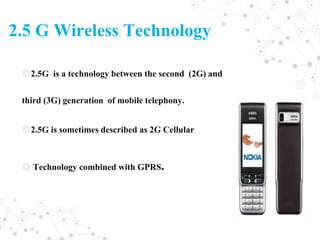 2.5 G Wireless Technology
◎2.5G is a technology between the second (2G) and
third (3G) generation of mobile telephony.
◎2.5G is sometimes described as 2G Cellular
◎ Technology combined with GPRS.
 