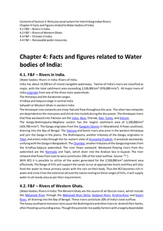 Contentsof Section5: Reticularcanal system forInterlinkingIndianRivers.
Chapter4-Facts and figuresrelatedtoWaterbodiesof India:
4.1-F&F – RiversinIndia.
4.2-F&F – Riversof WesternGhats.
4.3-F&F – Climate inIndia.
4.4-F&F – Renewable waterresources.
Chapter 4: Facts and figures related to Water
bodies of India:
4.1. F&F – Rivers in India.
[Water bodies: Rivers in India: Rivers of India.
India has about 14,500 km of inland navigable waterways. Twelve of India's rivers are classified as
major, with the total catchment area exceeding 2,528,000 km² (976,000 mile²). All major rivers of
India originate from one of the three main watersheds:
The Himalaya and the Karakoram ranges
Vindhya and Satpura range in central India
Sahyadri or Western Ghats in western India
The Himalayanrivernetworksare snow-fed and flow throughout the year. The other two networks
are dependentonthe monsoonsandshrinkintorivuletsduringthe dryseason.The Himalayanrivers
that flow westward into Pakistan are the Indus, Beas, Chenab, Ravi, Sutlej, and Jhelum.
The Ganga-Brahmaputra-Meghana system has the largest catchment area of 1,100,000 km²
(424,700 mile²). The Ganga originates from the Gangotri Glacier in Uttarakhand. It flows southeast,
draining into the Bay of Bengal. The Yamuna and Gomti rivers also arise in the western Himalayas
and join the Ganga in the plains. The Brahmaputra, another tributary of the Ganga, originates in
Tibet and enters India through the far-eastern state of Arunachal Pradesh. It proceeds westwards,
unifyingwiththe GangainBangladesh.The Chambal,anothertributaryof the Gangaoriginates from
the Vindhya-Satpura watershed. The river flows eastward. Westward-flowing rivers from this
watershed are the Narmada and Tapti, which drain into the Arabian Sea in Gujarat. The river
network that flows from east to west constitutes 10% of the total outflow. Source [33]
]
With RCS it is possible to utilize all the water generated for the 2,528,000 km² catchment area
effectively.The Range of hills will support the canals to run at appropriate levels and they will also
feed the water to these primary canals with the rain on their body. Thus the RCS becomes rich in
waterand since ithas the extensionall overthe nationrestingonthese rangesof hills, it will supply
water to all needy area as per their requirement.
4.2. F&F – Rivers of Western Ghats.
[Waterbodies:RiversinIndia: The WesternGhats are the source of all Deccan rivers, which include
the Mahanadi River through the Mahanadi River Delta, Godavari River, Krishna River and Kaveri
River, all draining into the Bay of Bengal. These rivers constitute 20% of India's total outflow.
The heavysouthwestmonsoonrainscause the Brahmaputraandotherriversto distend their banks,
oftenfloodingsurroundingareas.Thoughtheyprovide rice paddyfarmerswithalargelydependable
 