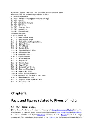 Contentsof Section5: Reticularcanal system forInterlinkingIndianRivers.
Chapter5-Facts and figuresrelatedtoRiversof India:
5.1-F&F – Gangesbasin.
5.2-F&F – Tributariesof Gangaand PollutioninGanga.
5.3-F&F – Yamuna.
5.4-F&F – Pollutionin Yamuna.
5.5-F&F – SonRiver.
5.6-F&F – Ghaghara River.
5.7-F&F – BetwaRiver.
5.8-F&F – Chambal River.
5.9-F&F – Kosi River.
5.10-F&F – Sapthkosi.
5.11-F&F – BrahamputraRiver.
5.12-F&F – BrahmaputraRiver.
5.13-F&F – PollutioninBrahmaputraRiver.
5.14-F&F – SankoshRiver.
5.15-F&F – RiverManas.
5.16-F&F – Gangesdelta.
5.17-F&F – Future of Ganges delta.
5.18-F&F – Damodar River.
5.19-F&F – Mahanadi River.
5.20-F&F – Godavari River.
5.21-F&F – NarmadaRiver.
5.22-F&F – Tapti River.
5.23-F&F – KrishnaRiver.
5.24-F&F – Kaveri River.
5.25-F&F – Origenof riverKaveri.
5.26-F&F – Course of RiverKaveri.
5.27-F&F – Kaveri riverbasin.
5.28-F&F – Dams across riverKaveri.
5.29-F&F – Aqueductforthe waterof riverKaveri.
5.30-F&F – KRS andMettur dam.
5.31-F&F – Capacityof KRSand Mettur dam.
5.32-F&F – Kaveri tribunal.
Chapter 5:
Facts and figures related to Rivers of India:
5.1. F&F – Ganges basin.
[GangesBasin:The Ganga basinisa part of the composite Ganga-Brahmaputra-Meghnabasin,which
drainsan area of 1,086,000 square kilometers.The basinliesin China, Nepal, India and Bangladesh.
It is bounded on the north by the Himalayas, on the west by the Aravalli as well as the ridge
separating it from Indus basin, on the south by the Vindhyas and Chotanagpur Plateau and on the
 