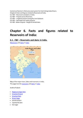 Contentsof Section5: Reticularcanal system forInterlinkingIndianRivers.
Chapter6-Facts and figuresrelatedtoReservoirsof India.
6.1-F&F – ReservoirsanddamsinIndia.
6.2-F&F – ProjectsacrossRiverkosi.
6.3-F&F – Irrigationprojectsalongthe riverGodavari.
6.4-F&F – Narmadariverwaterprojects.
6.5-F&F –Water dispute –Heightof almatti dam.
Chapter 6. Facts and figures related to
Reservoirs of India:
6.1 . F&F – Reservoirs and dams in India.
[Reservoirs and dams in India.
Map of the major rivers, lakes and reservoirs in India.
This page lists the reservoirs and dams in India.
Andhra Pradesh
 Nagarjuna Sagar Dam
 Srisailam Project
 Srisailam Dam
 Nizam Sagar
 joorala project
 rajolibanda dam
 kiol sagar
 