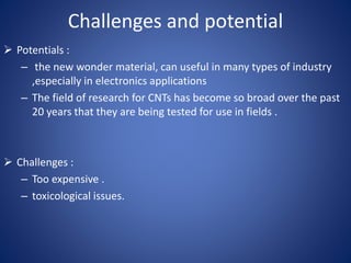 Challenges and potential 
 Potentials : 
– the new wonder material, can useful in many types of industry 
,especially in electronics applications 
– The field of research for CNTs has become so broad over the past 
20 years that they are being tested for use in fields . 
 Challenges : 
– Too expensive . 
– toxicological issues. 
 