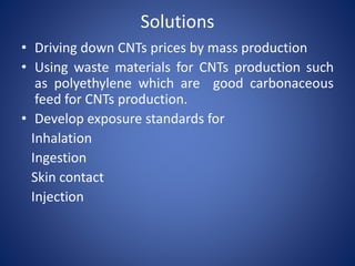 Solutions 
• Driving down CNTs prices by mass production 
• Using waste materials for CNTs production such 
as polyethylene which are good carbonaceous 
feed for CNTs production. 
• Develop exposure standards for 
Inhalation 
Ingestion 
Skin contact 
Injection 
 