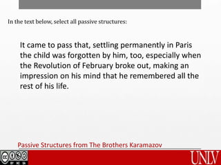Passive Structures from The Brothers Karamazov
It came to pass that, settling permanently in Paris
the child was forgotten by him, too, especially when
the Revolution of February broke out, making an
impression on his mind that he remembered all the
rest of his life.
In the text below, select all passive structures:
 
