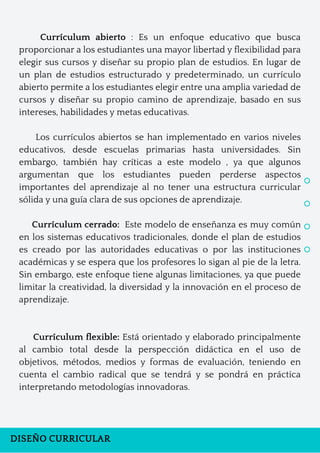 DISEÑO CURRICULAR
Currículum abierto : Es un enfoque educativo que busca
proporcionar a los estudiantes una mayor libertad y flexibilidad para
elegir sus cursos y diseñar su propio plan de estudios. En lugar de
un plan de estudios estructurado y predeterminado, un currículo
abierto permite a los estudiantes elegir entre una amplia variedad de
cursos y diseñar su propio camino de aprendizaje, basado en sus
intereses, habilidades y metas educativas.
Los currículos abiertos se han implementado en varios niveles
educativos, desde escuelas primarias hasta universidades. Sin
embargo, también hay críticas a este modelo , ya que algunos
argumentan que los estudiantes pueden perderse aspectos
importantes del aprendizaje al no tener una estructura curricular
sólida y una guía clara de sus opciones de aprendizaje.
Currículum cerrado: Este modelo de enseñanza es muy común
en los sistemas educativos tradicionales, donde el plan de estudios
es creado por las autoridades educativas o por las instituciones
académicas y se espera que los profesores lo sigan al pie de la letra.
Sin embargo, este enfoque tiene algunas limitaciones, ya que puede
limitar la creatividad, la diversidad y la innovación en el proceso de
aprendizaje.
Currículum flexible: Está orientado y elaborado principalmente
al cambio total desde la perspección didáctica en el uso de
objetivos, métodos, medios y formas de evaluación, teniendo en
cuenta el cambio radical que se tendrá y se pondrá en práctica
interpretando metodologías innovadoras.
 