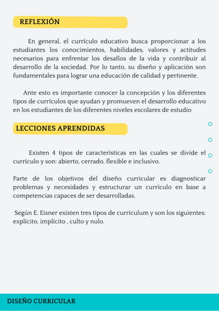 DISEÑO CURRICULAR
En general, el currículo educativo busca proporcionar a los
estudiantes los conocimientos, habilidades, valores y actitudes
necesarios para enfrentar los desafíos de la vida y contribuir al
desarrollo de la sociedad. Por lo tanto, su diseño y aplicación son
fundamentales para lograr una educación de calidad y pertinente.
Ante esto es importante conocer la concepción y los diferentes
tipos de currículos que ayudan y promueven el desarrollo educativo
en los estudiantes de los diferentes niveles escolares de estudio
Existen 4 tipos de características en las cuales se divide el
currículo y son: abierto, cerrado, flexible e inclusivo.
Parte de los objetivos del diseño curricular es diagnosticar
problemas y necesidades y estructurar un currículo en base a
competencias capaces de ser desarrolladas.
Según E. Eisner existen tres tipos de currículum y son los siguientes:
explícito, implícito , culto y nulo.
REFLEXIÓN
LECCIONES APRENDIDAS
 