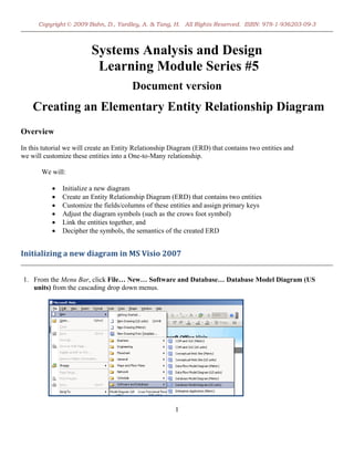 Copyright © 2009 Bahn, D., Yardley, A. & Tang, H. All Rights Reserved. ISBN: 978-1-936203-09-3



                         Systems Analysis and Design
                          Learning Module Series #5
                                        Document version
    Creating an Elementary Entity Relationship Diagram
Overview
In this tutorial we will create an Entity Relationship Diagram (ERD) that contains two entities and
we will customize these entities into a One-to-Many relationship.

       We will:

           •   Initialize a new diagram
           •   Create an Entity Relationship Diagram (ERD) that contains two entities
           •   Customize the fields/columns of these entities and assign primary keys
           •   Adjust the diagram symbols (such as the crows foot symbol)
           •   Link the entities together, and
           •   Decipher the symbols, the semantics of the created ERD


Initializing a new diagram in MS Visio 2007 
                                                                                                        
1. From the Menu Bar, click File… New… Software and Database… Database Model Diagram (US
   units) from the cascading drop down menus.




                                                        1
 