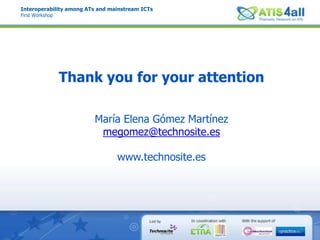 Interoperability among ATs and mainstream ICTsFirst WorkshopSummaryPotential of a future AT ecosystemVertical AT companies are concentrated on survival due to market barriers. Diversification of AT industry with different kind of ATs and more market actors.Mainstream technologies evolve rapidly.  General consensus on universal APIsDelivery is a key constraint. Cloud computing an ubiquitous ATs for software ATs as a service.More open market. Combination of Open and Proprietary source solutions to foster the participation of the public. Fastest progress.Disperse knowledge. Awareness activities and coordinated networks for interchange of good practices. Tools for developers.