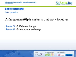 Interoperability among ATs and mainstream ICTsFirst WorkshopBasic conceptsInteroperabilityInteroperability is systems that work together.Syntactic  Data exchange.Semantic Metadata exchange.
