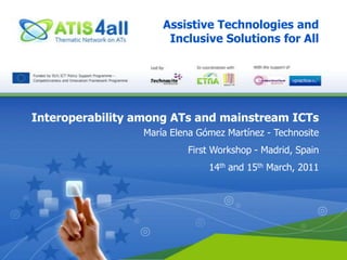 Assistive Technologies and Inclusive Solutions for All Interoperability among ATs and mainstream ICTs María Elena Gómez Martínez - Technosite First Workshop - Madrid, Spain 14th and 15th March, 2011 