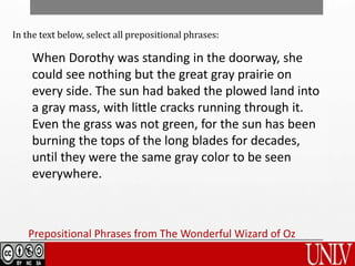 When Dorothy was standing in the doorway, she
could see nothing but the great gray prairie on
every side. The sun had baked the plowed land into
a gray mass, with little cracks running through it.
Even the grass was not green, for the sun has been
burning the tops of the long blades for decades,
until they were the same gray color to be seen
everywhere.
Prepositional Phrases from The Wonderful Wizard of Oz
In the text below, select all prepositional phrases:
 