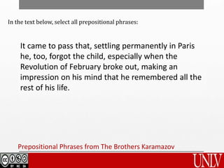Prepositional Phrases from The Brothers Karamazov
It came to pass that, settling permanently in Paris
he, too, forgot the child, especially when the
Revolution of February broke out, making an
impression on his mind that he remembered all the
rest of his life.
In the text below, select all prepositional phrases:
 