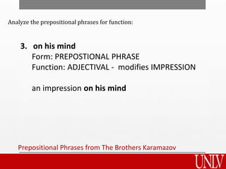 Prepositional Phrases from The Brothers Karamazov
3. on his mind
Form: PREPOSTIONAL PHRASE
Function: ADJECTIVAL - modifies IMPRESSION
an impression on his mind
Analyze the prepositional phrases for function:
 