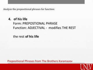Prepositional Phrases from The Brothers Karamazov
4. of his life
Form: PREPOSTIONAL PHRASE
Function: ADJECTIVAL - modifies THE REST
the rest of his life
Analyze the prepositional phrases for function:
 