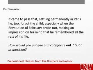 For Discussion:
It came to pass that, settling permanently in Paris
he, too, forgot the child, especially when the
Revolution of February broke out, making an
impression on his mind that he remembered all the
rest of his life.
How would you analyze and categorize out ? Is it a
preposition?
Prepositional Phrases from The Brothers Karamazov
 