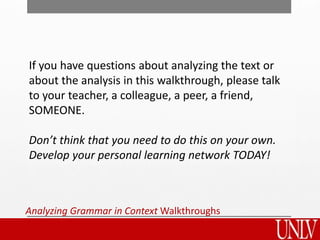 Analyzing Grammar in Context Walkthroughs
If you have questions about analyzing the text or
about the analysis in this walkthrough, please talk
to your teacher, a colleague, a peer, a friend,
SOMEONE.
Don’t think that you need to do this on your own.
Develop your personal learning network TODAY!
 