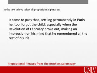 Prepositional Phrases from The Brothers Karamazov
It came to pass that, settling permanently in Paris
he, too, forgot the child, especially when the
Revolution of February broke out, making an
impression on his mind that he remembered all the
rest of his life.
In the text below, select all prepositional phrases:
 