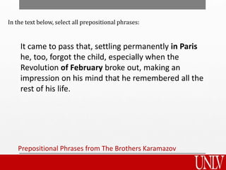 Prepositional Phrases from The Brothers Karamazov
It came to pass that, settling permanently in Paris
he, too, forgot the child, especially when the
Revolution of February broke out, making an
impression on his mind that he remembered all the
rest of his life.
In the text below, select all prepositional phrases:
 