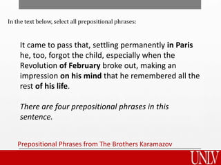 Prepositional Phrases from The Brothers Karamazov
It came to pass that, settling permanently in Paris
he, too, forgot the child, especially when the
Revolution of February broke out, making an
impression on his mind that he remembered all the
rest of his life.
There are four prepositional phrases in this
sentence.
In the text below, select all prepositional phrases:
 
