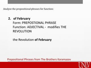 Prepositional Phrases from The Brothers Karamazov
2. of February
Form: PREPOSTIONAL PHRASE
Function: ADJECTIVAL - modifies THE
REVOLUTION
the Revolution of February
Analyze the prepositional phrases for function:
 