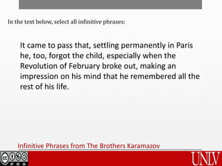 It came to pass that, settling permanently in Paris
he, too, forgot the child, especially when the
Revolution of February broke out, making an
impression on his mind that he remembered all the
rest of his life.
Infinitive Phrases from The Brothers Karamazov
In the text below, select all infinitive phrases:
 