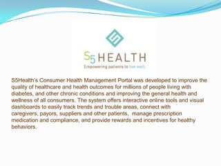 S5Health’s Consumer Health Management Portal was developed to improve the
quality of healthcare and health outcomes for millions of people living with
diabetes, and other chronic conditions and improving the general health and
wellness of all consumers. The system offers interactive online tools and visual
                                                                      :
dashboards to easily track trends and trouble areas, connect with
caregivers, payors, suppliers and other patients, manage prescription
medication and compliance, and provide rewards and incentives for healthy
behaviors.
 