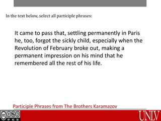 In the text below, select all participle phrases: 
It came to pass that, settling permanently in Paris, 
he, too, forgot the sickly child, especially when the 
Revolution of February broke out, making a 
permanent impression on his mind that he 
remembered all the rest of his life. 
Participle Phrases from The Brothers Karamazov 
 