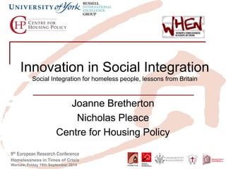 9th European Research Conference 
Homelessness in Times of Crisis 
Warsaw, Friday 19th September 2014 
Innovation in Social Integration Social Integration for homeless people, lessons from Britain 
Joanne Bretherton 
Nicholas Pleace 
Centre for Housing Policy  