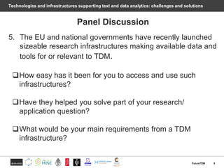 Technologies and infrastructures supporting text and data analytics: challenges and solutions
Panel Discussion
5. The EU and national governments have recently launched
sizeable research infrastructures making available data and
tools for or relevant to TDM.
How easy has it been for you to access and use such
infrastructures?
Have they helped you solve part of your research/
application question?
What would be your main requirements from a TDM
infrastructure?
8FutureTDM
 