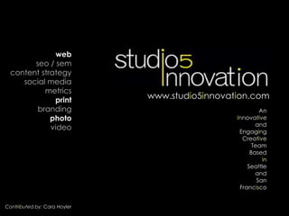 web
        seo / sem
  content strategy
     social media
           metrics
              print           www.studio5innovation.com
         branding                                        An
             photo                              Innovative
                                                       and
             video                               Engaging
                                                  Creative
                                                      Team
                                                     Based
                                                          in
                                                    Seattle
                                                       and
                                                        San
                                                 Francisco


Contributed by: Cara Hoyler
 