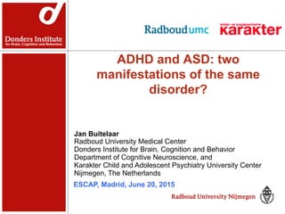 ADHD and ASD: two
manifestations of the same
disorder?
Jan Buitelaar
Radboud University Medical Center
Donders Institute for Brain, Cognition and Behavior
Department of Cognitive Neuroscience, and
Karakter Child and Adolescent Psychiatry University Center
Nijmegen, The Netherlands
ESCAP, Madrid, June 20, 2015
 
