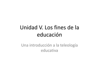 Unidad V. Los fines de la
      educación
Una introducción a la teleología
          educativa
 