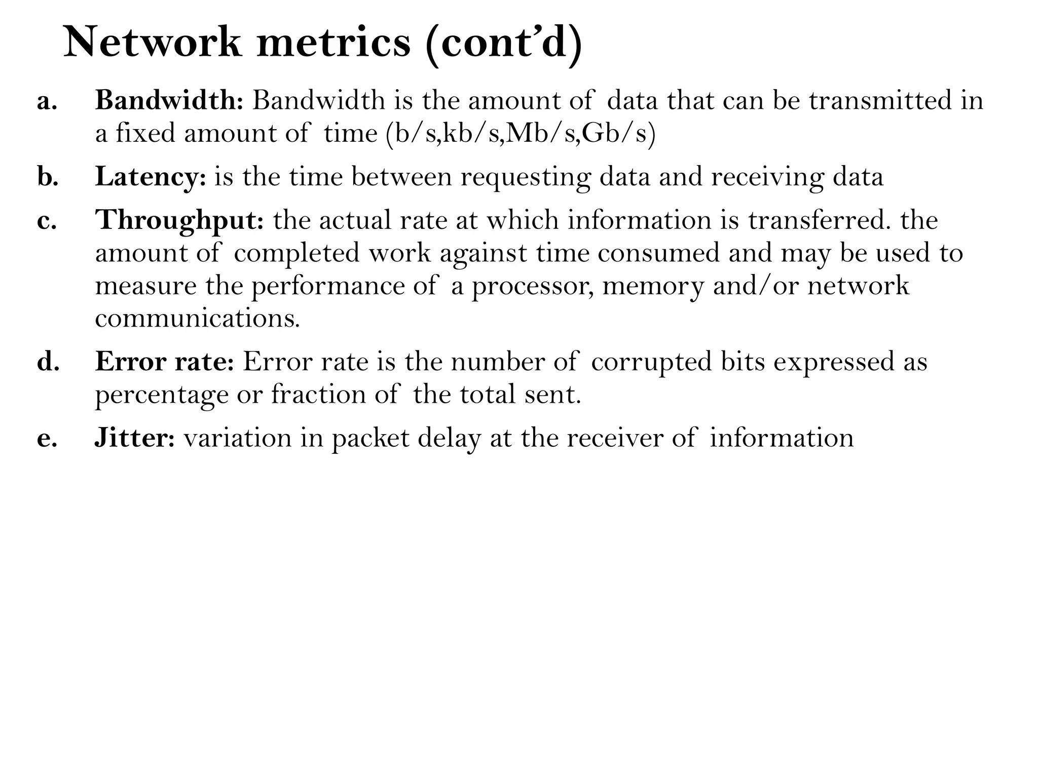 Network metrics (cont’d)
a. Bandwidth: Bandwidth is the amount of data that can be transmitted in
a fixed amount of time (b/s,kb/s,Mb/s,Gb/s)
b. Latency: is the time between requesting data and receiving data
c. Throughput: the actual rate at which information is transferred. the
amount of completed work against time consumed and may be used to
measure the performance of a processor, memory and/or network
communications.
d. Error rate: Error rate is the number of corrupted bits expressed as
percentage or fraction of the total sent.
e. Jitter: variation in packet delay at the receiver of information
 