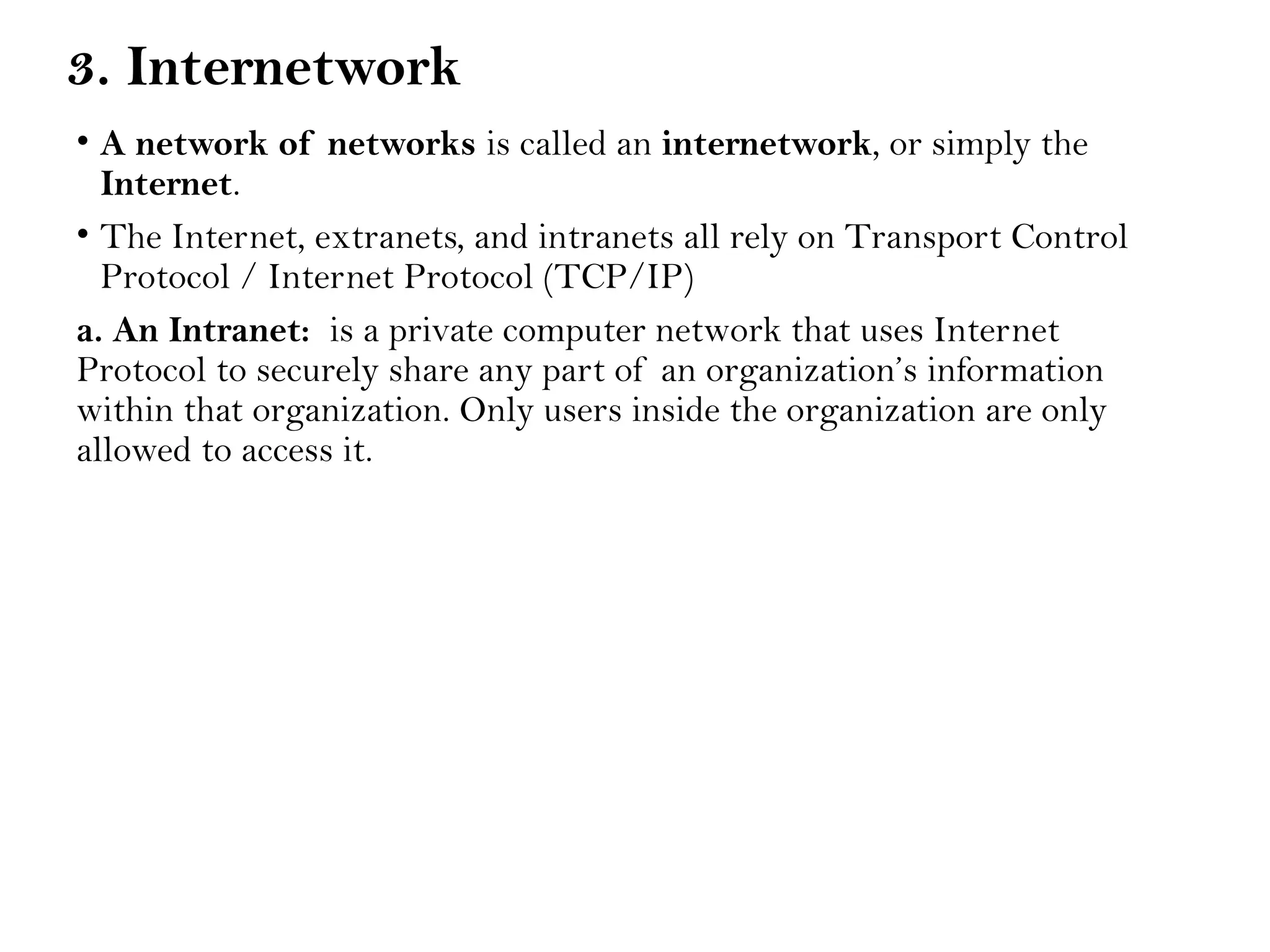 3. Internetwork
• A network of networks is called an internetwork, or simply the
Internet.
• The Internet, extranets, and intranets all rely on Transport Control
Protocol / Internet Protocol (TCP/IP)
a. An Intranet: is a private computer network that uses Internet
Protocol to securely share any part of an organization’s information
within that organization. Only users inside the organization are only
allowed to access it.
 