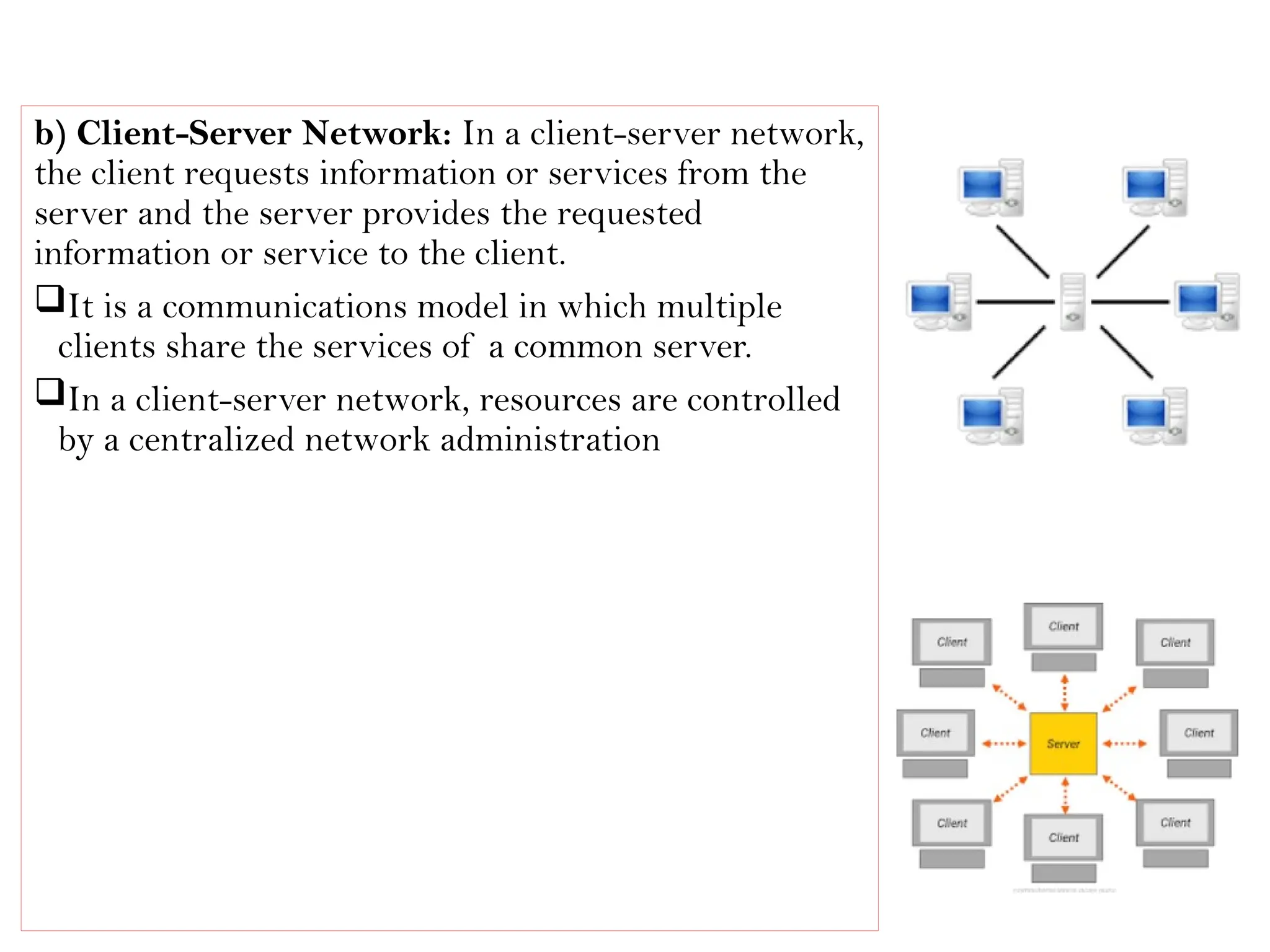 b) Client-Server Network: In a client-server network,
the client requests information or services from the
server and the server provides the requested
information or service to the client.
It is a communications model in which multiple
clients share the services of a common server.
In a client-server network, resources are controlled
by a centralized network administration
 