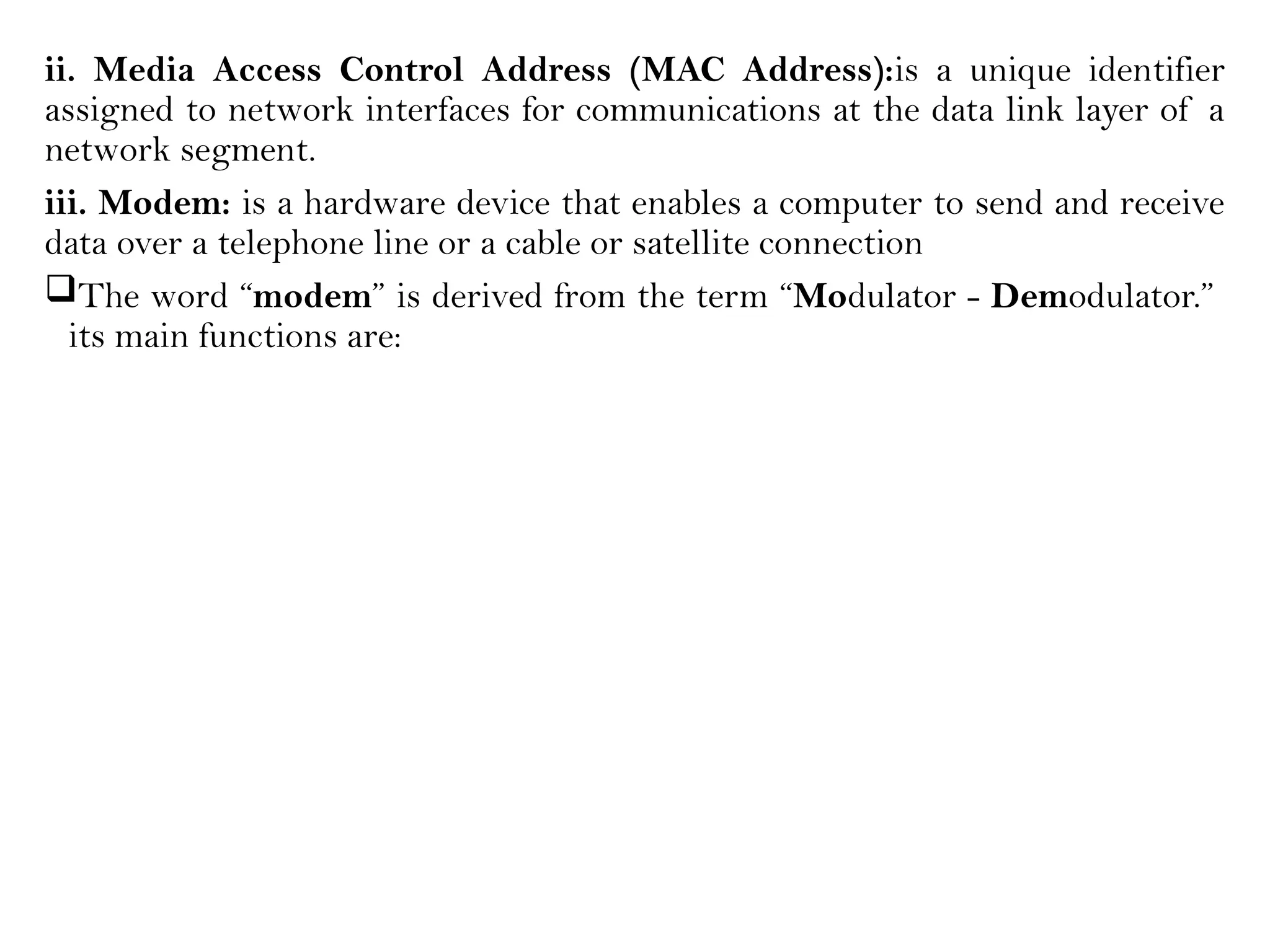 ii. Media Access Control Address (MAC Address):is a unique identifier
assigned to network interfaces for communications at the data link layer of a
network segment.
iii. Modem: is a hardware device that enables a computer to send and receive
data over a telephone line or a cable or satellite connection
The word “modem” is derived from the term “Modulator - Demodulator.”
its main functions are:
 