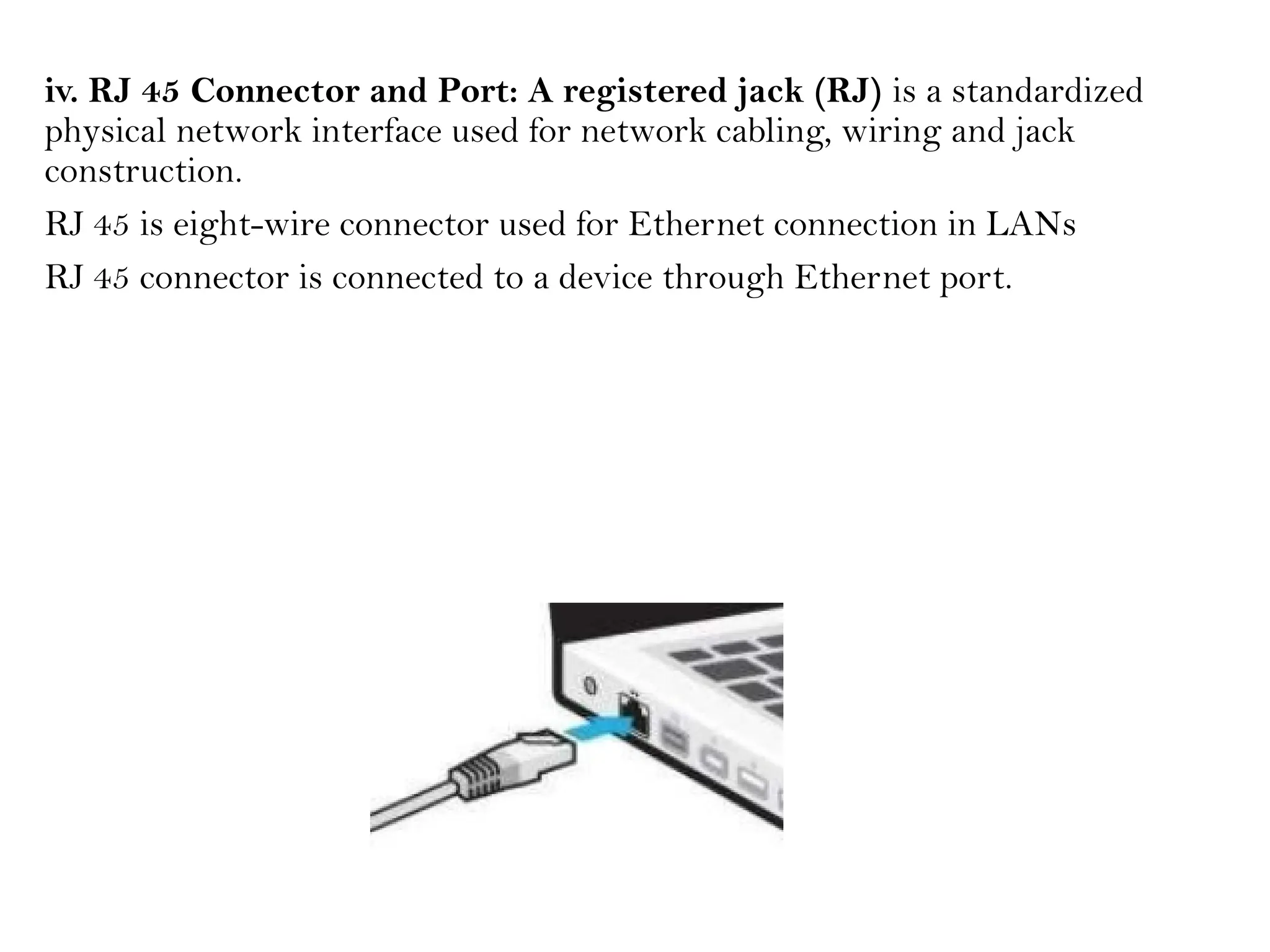 iv. RJ 45 Connector and Port: A registered jack (RJ) is a standardized
physical network interface used for network cabling, wiring and jack
construction.
RJ 45 is eight-wire connector used for Ethernet connection in LANs
RJ 45 connector is connected to a device through Ethernet port.
 