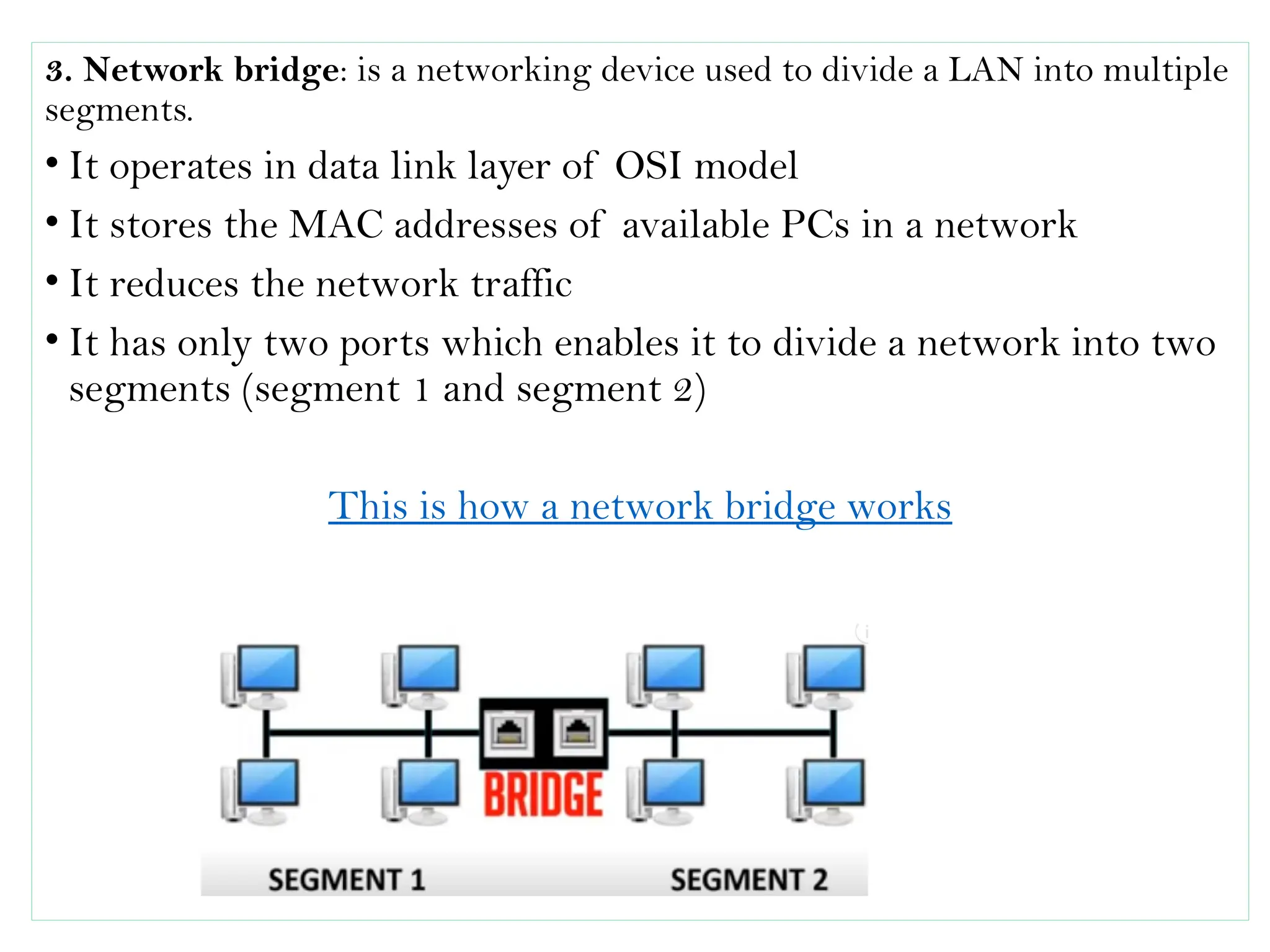 3. Network bridge: is a networking device used to divide a LAN into multiple
segments.
• It operates in data link layer of OSI model
• It stores the MAC addresses of available PCs in a network
• It reduces the network traffic
• It has only two ports which enables it to divide a network into two
segments (segment 1 and segment 2)
This is how a network bridge works
 