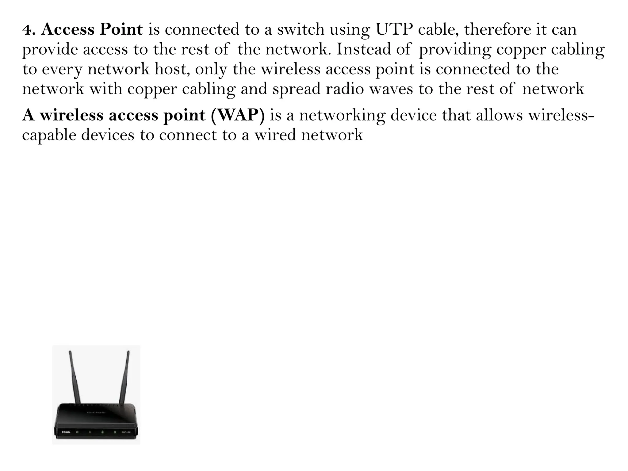 4. Access Point is connected to a switch using UTP cable, therefore it can
provide access to the rest of the network. Instead of providing copper cabling
to every network host, only the wireless access point is connected to the
network with copper cabling and spread radio waves to the rest of network
A wireless access point (WAP) is a networking device that allows wireless-
capable devices to connect to a wired network
 