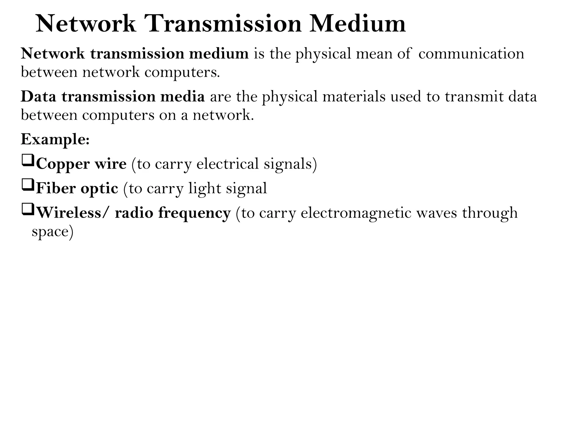 Network Transmission Medium
Network transmission medium is the physical mean of communication
between network computers.
Data transmission media are the physical materials used to transmit data
between computers on a network.
Example:
Copper wire (to carry electrical signals)
Fiber optic (to carry light signal
Wireless/ radio frequency (to carry electromagnetic waves through
space)
 