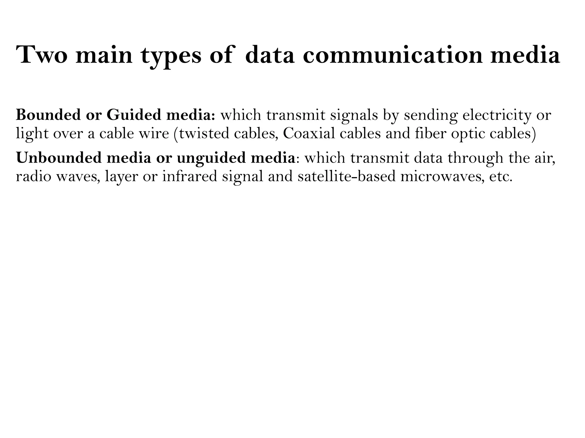 Two main types of data communication media
Bounded or Guided media: which transmit signals by sending electricity or
light over a cable wire (twisted cables, Coaxial cables and fiber optic cables)
Unbounded media or unguided media: which transmit data through the air,
radio waves, layer or infrared signal and satellite-based microwaves, etc.
 