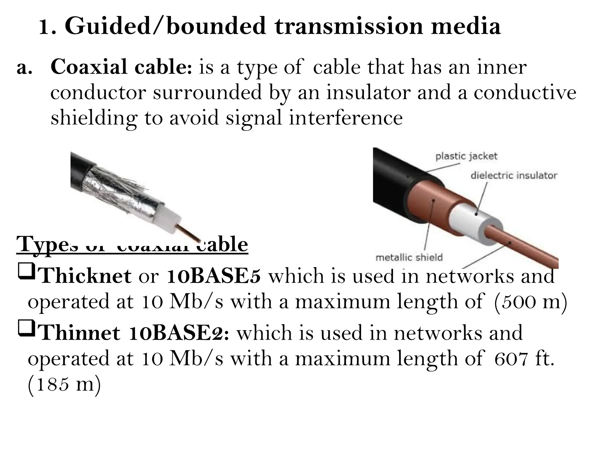1. Guided/bounded transmission media
a. Coaxial cable: is a type of cable that has an inner
conductor surrounded by an insulator and a conductive
shielding to avoid signal interference
Types of coaxial cable
Thicknet or 10BASE5 which is used in networks and
operated at 10 Mb/s with a maximum length of (500 m)
Thinnet 10BASE2: which is used in networks and
operated at 10 Mb/s with a maximum length of 607 ft.
(185 m)
 