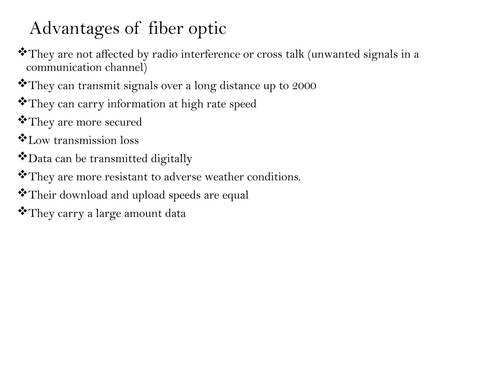Advantages of fiber optic
They are not affected by radio interference or cross talk (unwanted signals in a
communication channel)
They can transmit signals over a long distance up to 2000
They can carry information at high rate speed
They are more secured
Low transmission loss
Data can be transmitted digitally
They are more resistant to adverse weather conditions.
Their download and upload speeds are equal
They carry a large amount data
 