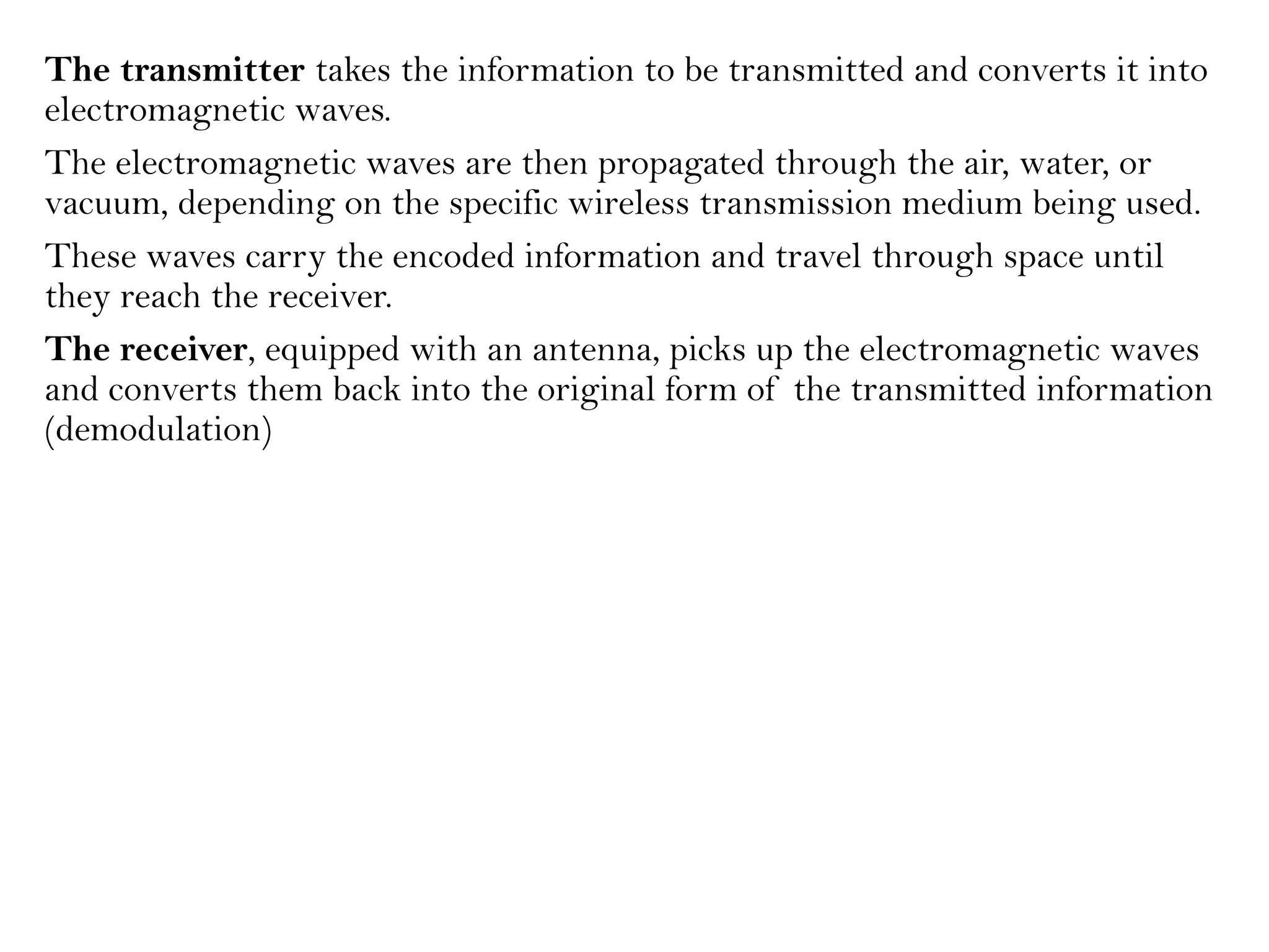 The transmitter takes the information to be transmitted and converts it into
electromagnetic waves.
The electromagnetic waves are then propagated through the air, water, or
vacuum, depending on the specific wireless transmission medium being used.
These waves carry the encoded information and travel through space until
they reach the receiver.
The receiver, equipped with an antenna, picks up the electromagnetic waves
and converts them back into the original form of the transmitted information
(demodulation)
 
