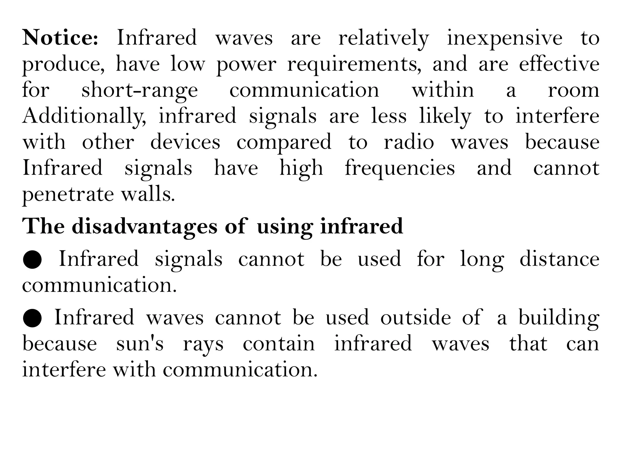 Notice: Infrared waves are relatively inexpensive to
produce, have low power requirements, and are effective
for short-range communication within a room
Additionally, infrared signals are less likely to interfere
with other devices compared to radio waves because
Infrared signals have high frequencies and cannot
penetrate walls.
The disadvantages of using infrared
● Infrared signals cannot be used for long distance
communication.
● Infrared waves cannot be used outside of a building
because sun's rays contain infrared waves that can
interfere with communication.
 