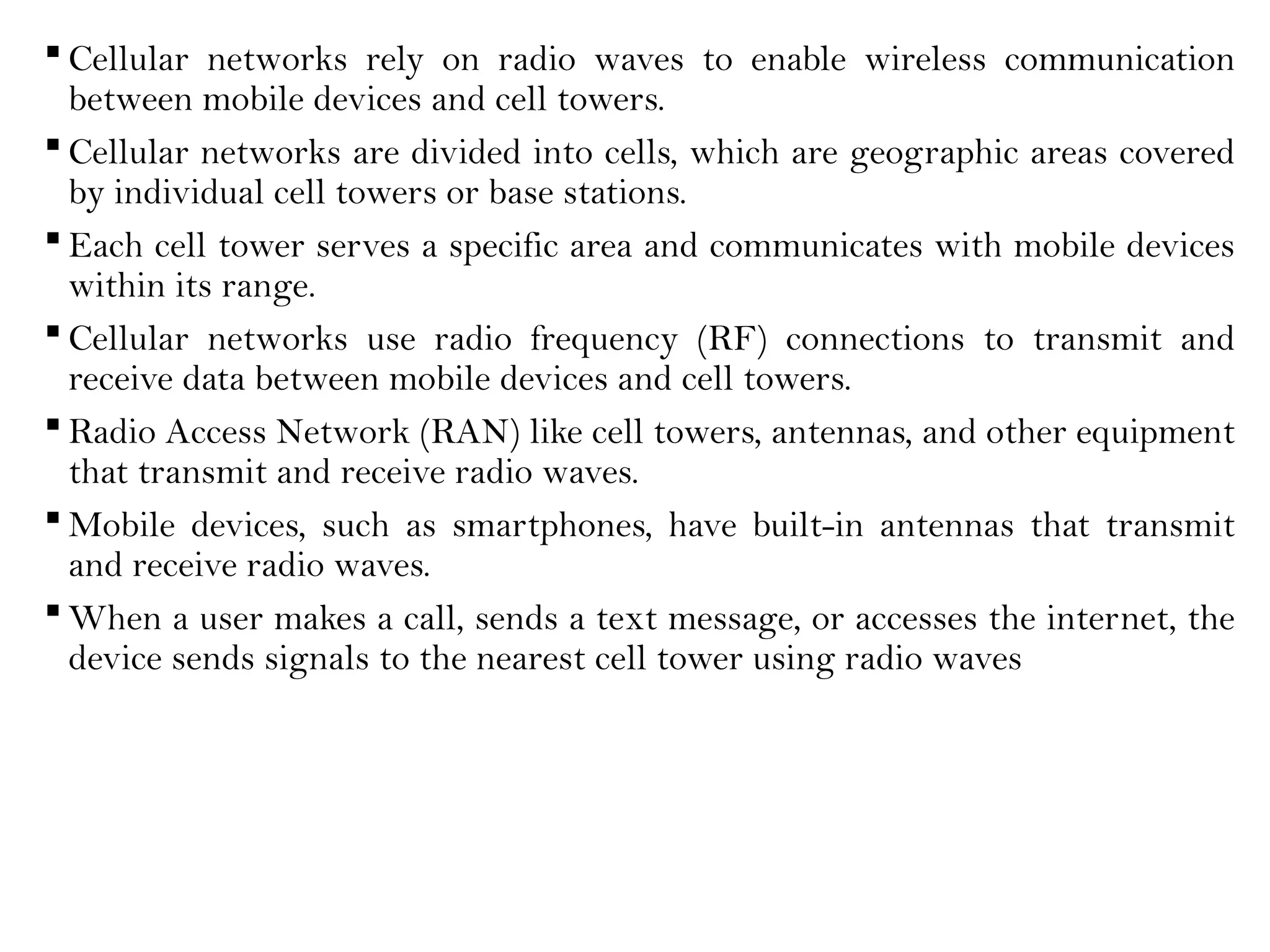 Cellular networks rely on radio waves to enable wireless communication
between mobile devices and cell towers.
 Cellular networks are divided into cells, which are geographic areas covered
by individual cell towers or base stations.
 Each cell tower serves a specific area and communicates with mobile devices
within its range.
 Cellular networks use radio frequency (RF) connections to transmit and
receive data between mobile devices and cell towers.
 Radio Access Network (RAN) like cell towers, antennas, and other equipment
that transmit and receive radio waves.
 Mobile devices, such as smartphones, have built-in antennas that transmit
and receive radio waves.
 When a user makes a call, sends a text message, or accesses the internet, the
device sends signals to the nearest cell tower using radio waves
 