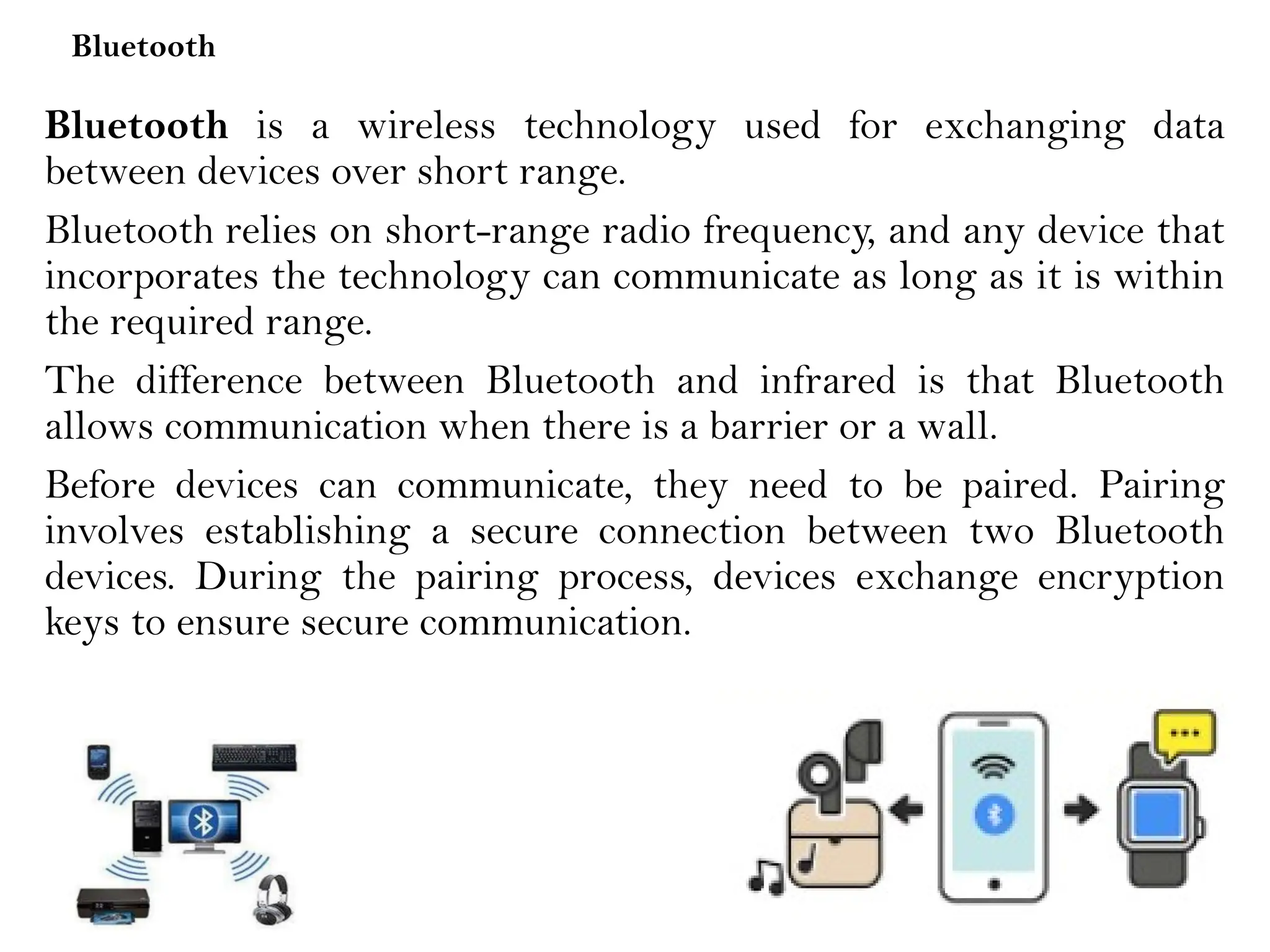 Bluetooth
Bluetooth is a wireless technology used for exchanging data
between devices over short range.
Bluetooth relies on short-range radio frequency, and any device that
incorporates the technology can communicate as long as it is within
the required range.
The difference between Bluetooth and infrared is that Bluetooth
allows communication when there is a barrier or a wall.
Before devices can communicate, they need to be paired. Pairing
involves establishing a secure connection between two Bluetooth
devices. During the pairing process, devices exchange encryption
keys to ensure secure communication.
 