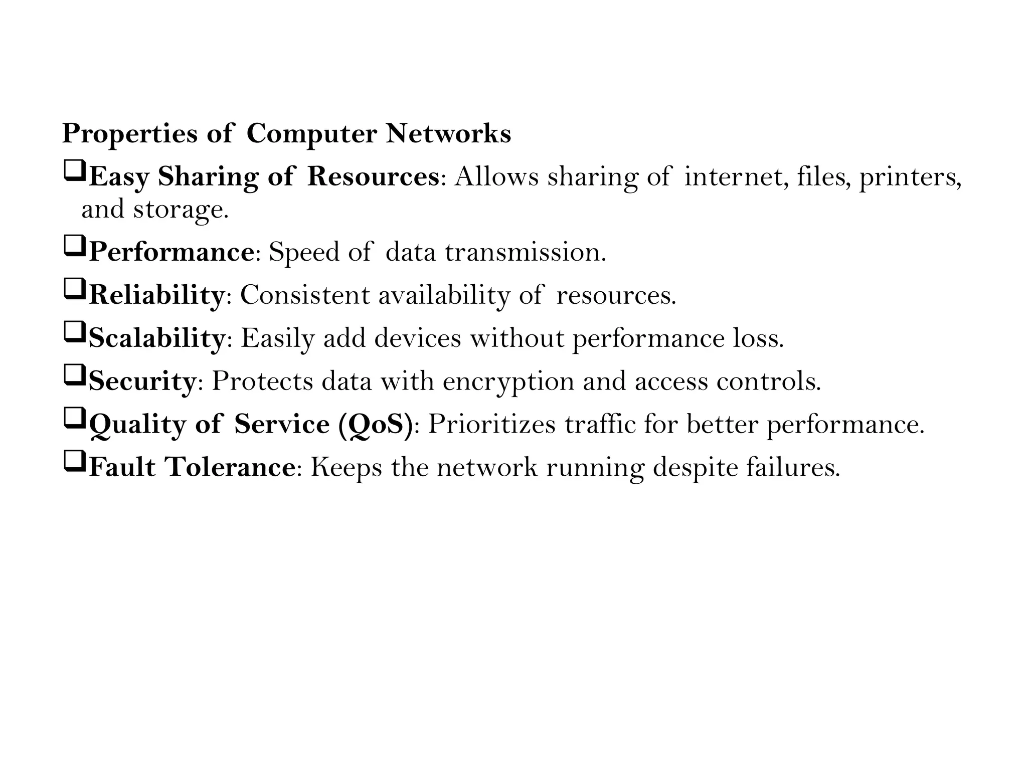 Properties of Computer Networks
Easy Sharing of Resources: Allows sharing of internet, files, printers,
and storage.
Performance: Speed of data transmission.
Reliability: Consistent availability of resources.
Scalability: Easily add devices without performance loss.
Security: Protects data with encryption and access controls.
Quality of Service (QoS): Prioritizes traffic for better performance.
Fault Tolerance: Keeps the network running despite failures.
 