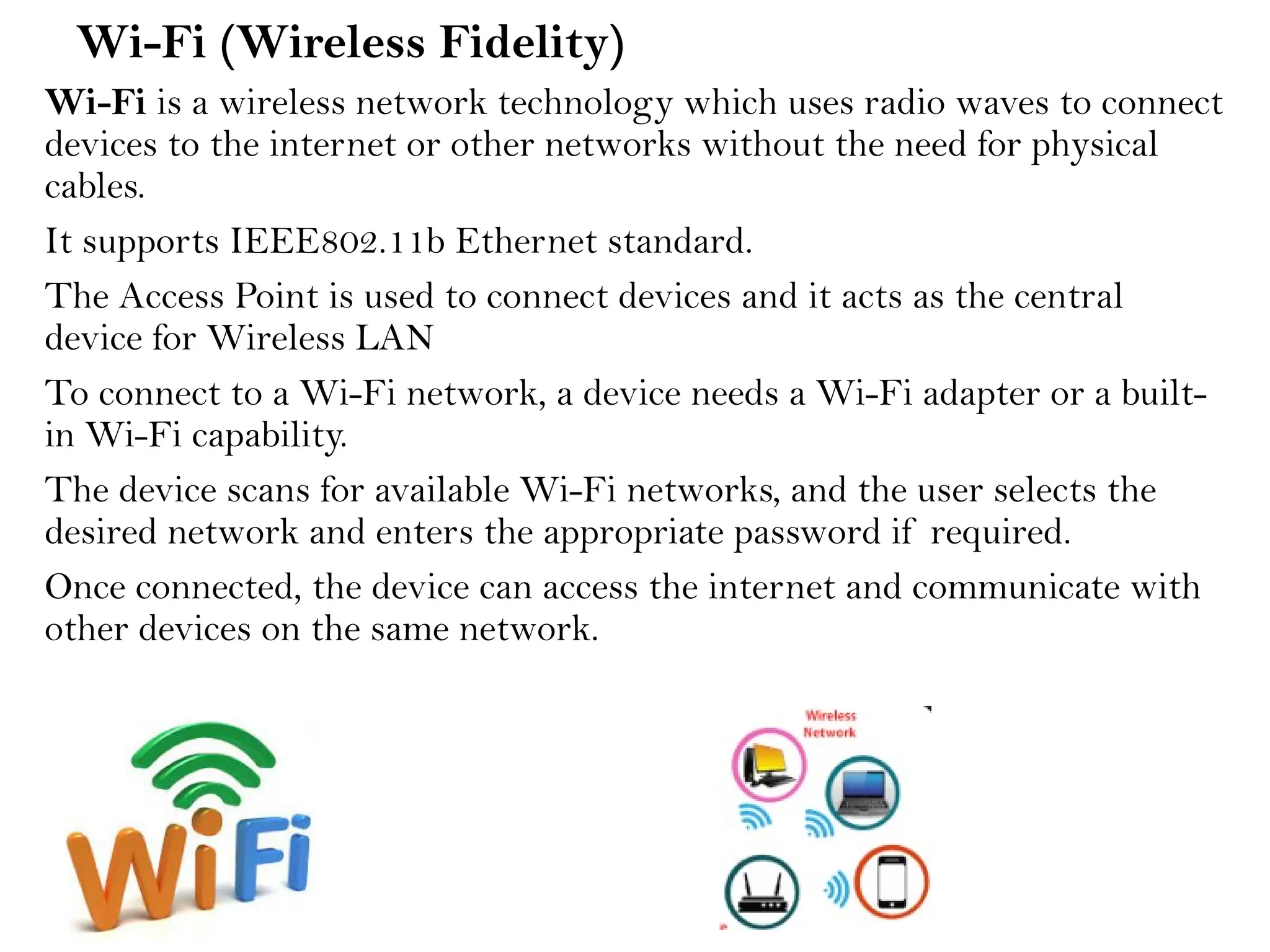 Wi-Fi (Wireless Fidelity)
Wi-Fi is a wireless network technology which uses radio waves to connect
devices to the internet or other networks without the need for physical
cables.
It supports IEEE802.11b Ethernet standard.
The Access Point is used to connect devices and it acts as the central
device for Wireless LAN
To connect to a Wi-Fi network, a device needs a Wi-Fi adapter or a built-
in Wi-Fi capability.
The device scans for available Wi-Fi networks, and the user selects the
desired network and enters the appropriate password if required.
Once connected, the device can access the internet and communicate with
other devices on the same network.
 