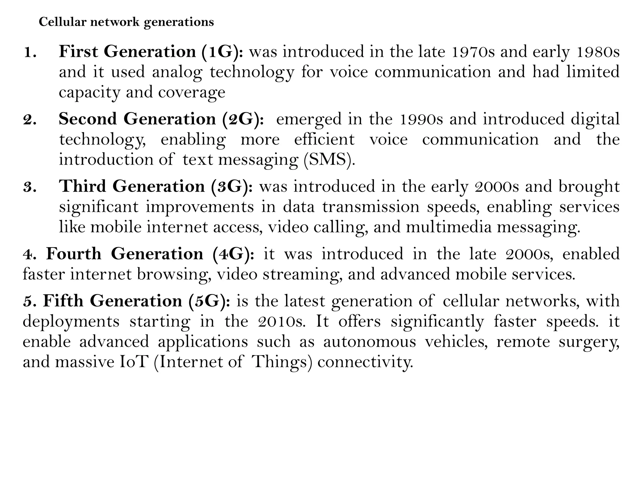 Cellular network generations
1. First Generation (1G): was introduced in the late 1970s and early 1980s
and it used analog technology for voice communication and had limited
capacity and coverage
2. Second Generation (2G): emerged in the 1990s and introduced digital
technology, enabling more efficient voice communication and the
introduction of text messaging (SMS).
3. Third Generation (3G): was introduced in the early 2000s and brought
significant improvements in data transmission speeds, enabling services
like mobile internet access, video calling, and multimedia messaging.
4. Fourth Generation (4G): it was introduced in the late 2000s, enabled
faster internet browsing, video streaming, and advanced mobile services.
5. Fifth Generation (5G): is the latest generation of cellular networks, with
deployments starting in the 2010s. It offers significantly faster speeds. it
enable advanced applications such as autonomous vehicles, remote surgery,
and massive IoT (Internet of Things) connectivity.
 