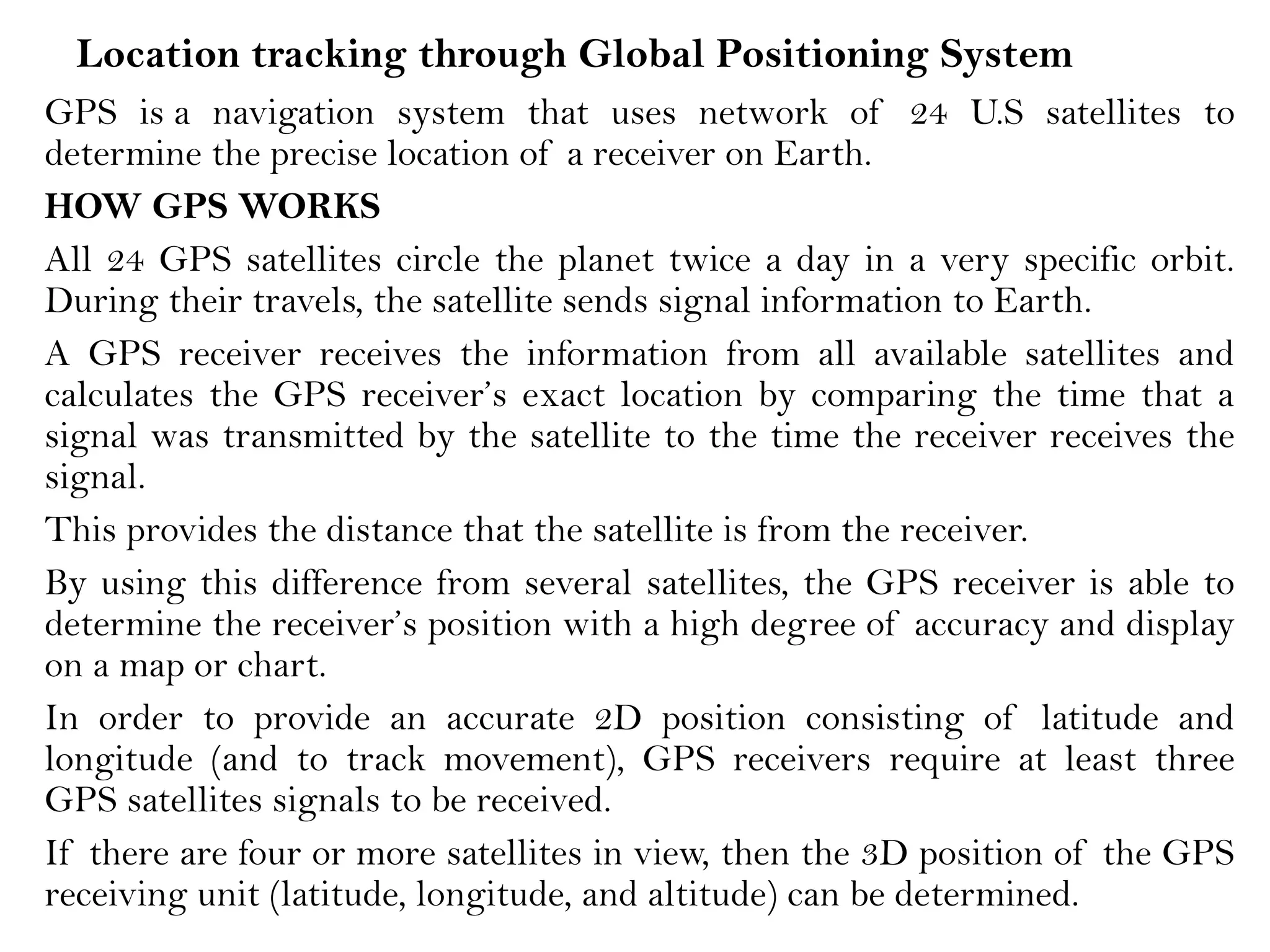 Location tracking through Global Positioning System
GPS is a navigation system that uses network of 24 U.S satellites to
determine the precise location of a receiver on Earth.
HOW GPS WORKS
All 24 GPS satellites circle the planet twice a day in a very specific orbit.
During their travels, the satellite sends signal information to Earth.
A GPS receiver receives the information from all available satellites and
calculates the GPS receiver’s exact location by comparing the time that a
signal was transmitted by the satellite to the time the receiver receives the
signal.
This provides the distance that the satellite is from the receiver.
By using this difference from several satellites, the GPS receiver is able to
determine the receiver’s position with a high degree of accuracy and display
on a map or chart.
In order to provide an accurate 2D position consisting of latitude and
longitude (and to track movement), GPS receivers require at least three
GPS satellites signals to be received.
If there are four or more satellites in view, then the 3D position of the GPS
receiving unit (latitude, longitude, and altitude) can be determined.
 